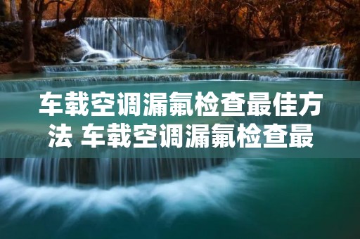 车载空调漏氟检查最佳方法 车载空调漏氟检查最佳方法是