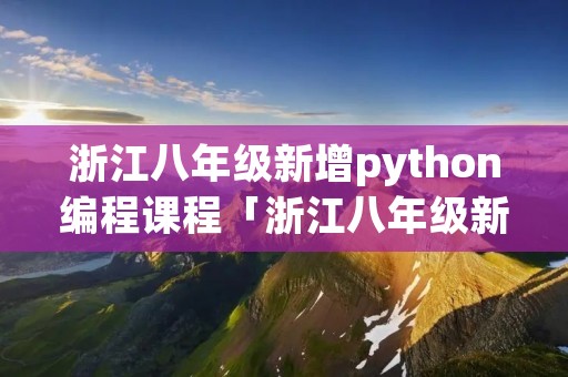 浙江八年级新增python编程课程「浙江八年级新增python编程课程目录」 浙江八年级新增python编程课程「浙江八年级新增python编程课程目录」