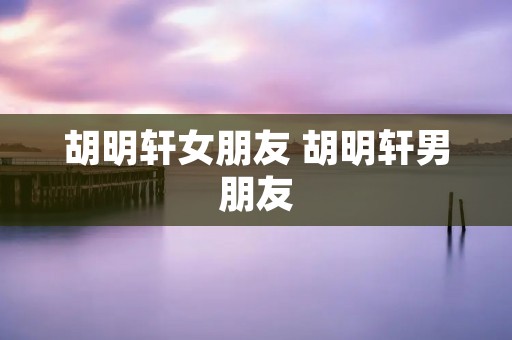 胡明轩女朋友 胡明轩男朋友 胡明轩女朋友 胡明轩男朋友