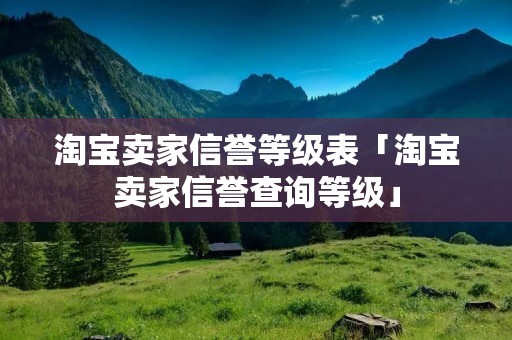 淘宝卖家信誉等级表「淘宝卖家信誉查询等级」 淘宝卖家信誉等级表「淘宝卖家信誉查询等级」