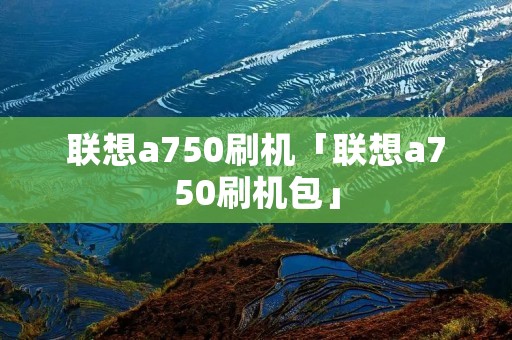 联想a750刷机「联想a750刷机包」 联想a750刷机「联想a750刷机包」