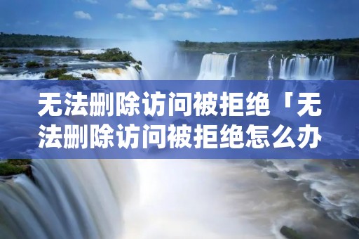 无法删除访问被拒绝「无法删除访问被拒绝怎么办」