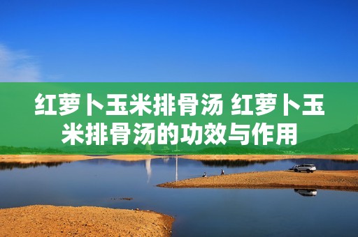 红萝卜玉米排骨汤 红萝卜玉米排骨汤的功效与作用
