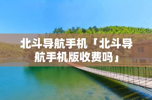 北斗导航手机「北斗导航手机版收费吗」