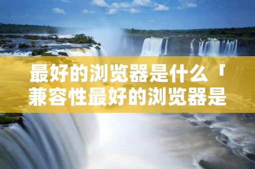 最好的浏览器是什么「兼容性最好的浏览器是什么」 最好的浏览器是什么「兼容性最好的浏览器是什么」