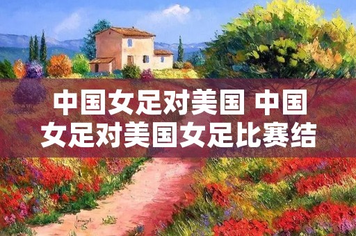 中国女足对美国 中国女足对美国女足比赛结果 中国女足对美国 中国女足对美国女足比赛结果