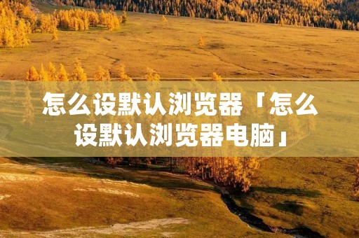 怎么设默认浏览器「怎么设默认浏览器电脑」
