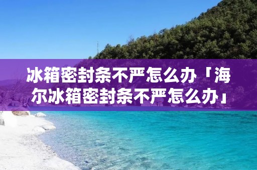 冰箱密封条不严怎么办「海尔冰箱密封条不严怎么办」