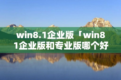 win8.1企业版「win81企业版和专业版哪个好」 win8.1企业版「win81企业版和专业版哪个好」