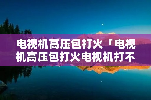 电视机高压包打火「电视机高压包打火电视机打不开怎么办」 电视机高压包打火「电视机高压包打火电视机打不开怎么办」