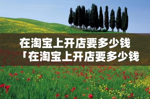 在淘宝上开店要多少钱「在淘宝上开店要多少钱才能开」