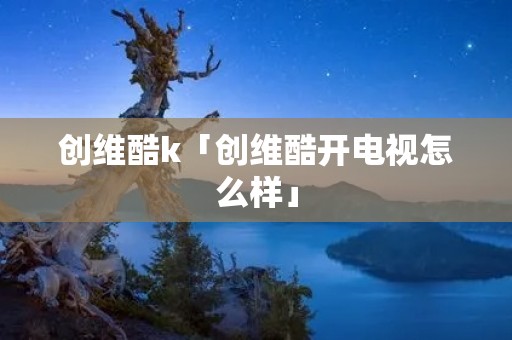 创维酷k「创维酷开电视怎么样」