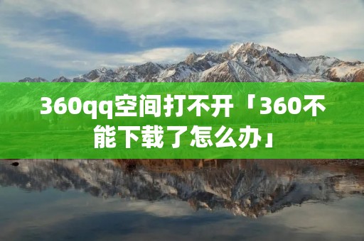 360qq空间打不开「360不能下载了怎么办」 360qq空间打不开「360不能下载了怎么办」