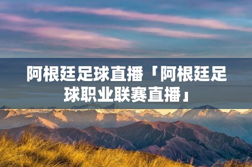 阿根廷足球直播「阿根廷足球职业联赛直播」