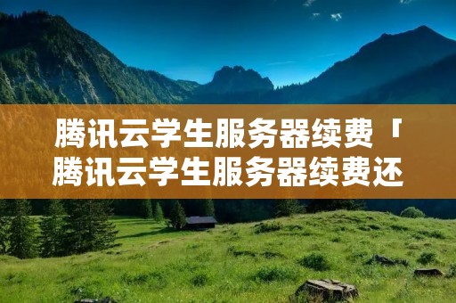 腾讯云学生服务器续费「腾讯云学生服务器续费还能享受优惠吗」