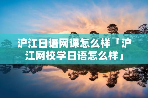 沪江日语网课怎么样「沪江网校学日语怎么样」