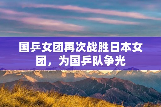 国乒女团再次战胜日本女团，为国乒队争光