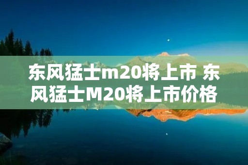 东风猛士m20将上市 东风猛士M20将上市价格