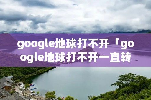 google地球打不开「google地球打不开一直转圈怎么办」