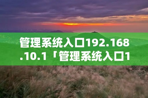 管理系统入口192.168.10.1「管理系统入口192168101进不去」