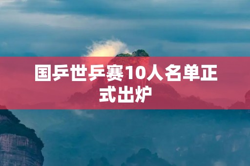 国乒世乒赛10人名单正式出炉:实力派阵容助力夺冠之路 国乒世乒赛10人名单正式出炉:实力派阵容助力夺冠之路