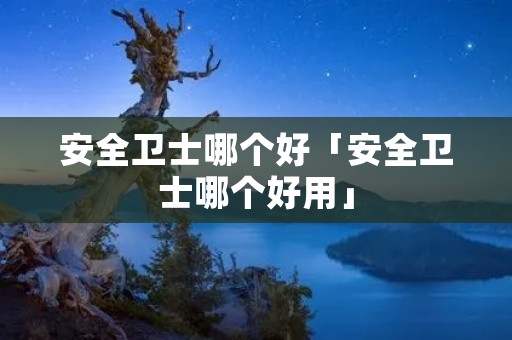 安全卫士哪个好「安全卫士哪个好用」 安全卫士哪个好「安全卫士哪个好用」