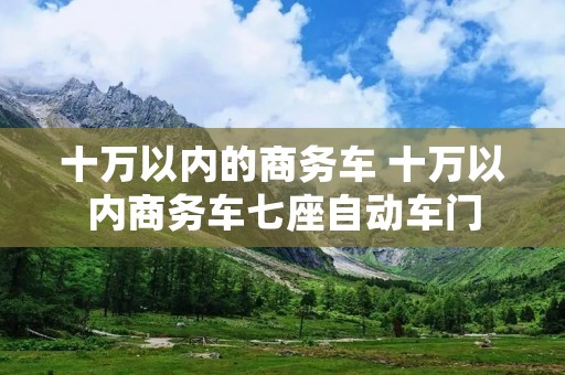 十万以内的商务车 十万以内商务车七座自动车门