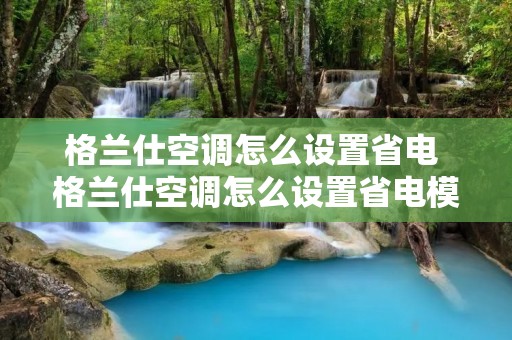 格兰仕空调怎么设置省电 格兰仕空调怎么设置省电模式功能 格兰仕空调怎么设置省电 格兰仕空调怎么设置省电模式功能