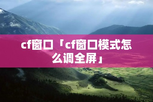 cf窗口「cf窗口模式怎么调全屏」
