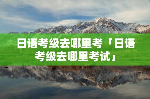 日语考级去哪里考「日语考级去哪里考试」