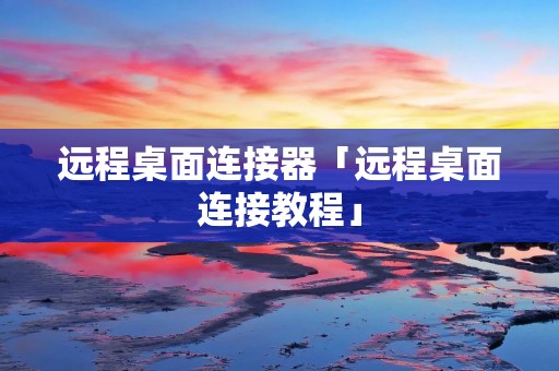 远程桌面连接器「远程桌面连接教程」 远程桌面连接器「远程桌面连接教程」