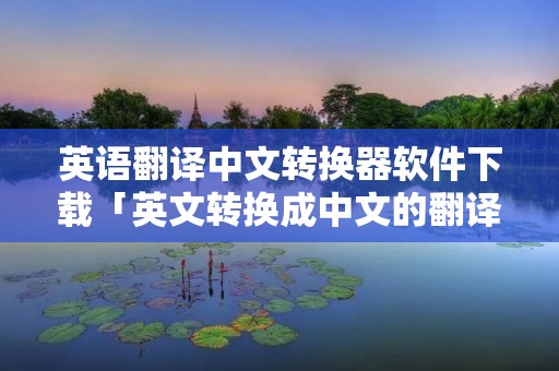 英语翻译中文转换器软件下载「英文转换成中文的翻译软件」 英语翻译中文转换器软件下载「英文转换成中文的翻译软件」