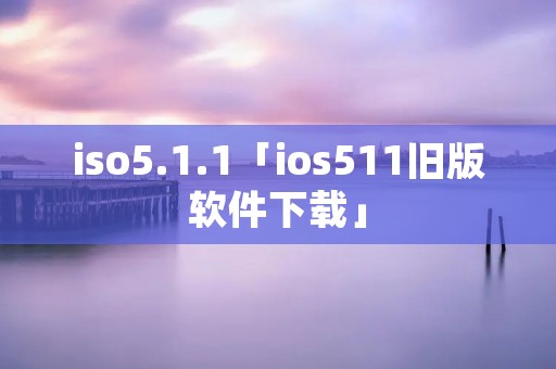 iso5.1.1「ios511旧版软件下载」