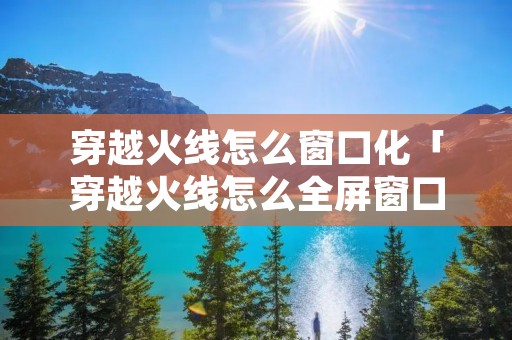 穿越火线怎么窗口化「穿越火线怎么全屏窗口化」 穿越火线怎么窗口化「穿越火线怎么全屏窗口化」
