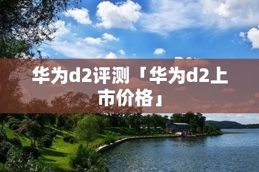 华为d2评测「华为d2上市价格」 华为d2评测「华为d2上市价格」