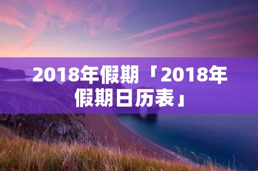 2018年假期「2018年假期日历表」
