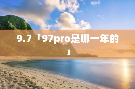 9.7「97pro是哪一年的」 9.7「97pro是哪一年的」