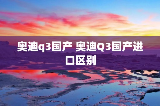 奥迪q3国产 奥迪Q3国产进口区别 奥迪q3国产 奥迪Q3国产进口区别