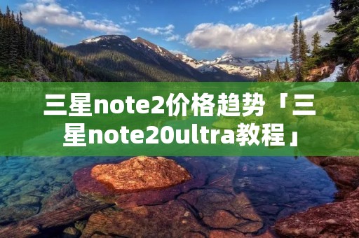 三星note2价格趋势「三星note20ultra教程」 三星note2价格趋势「三星note20ultra教程」