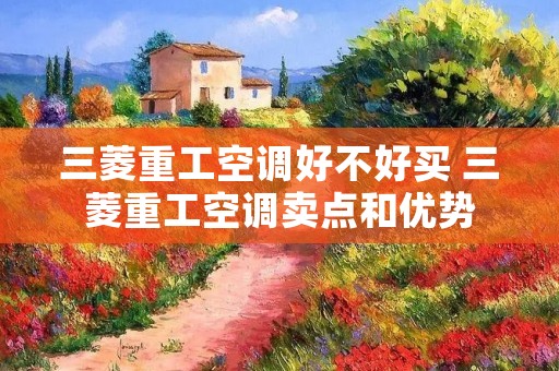 三菱重工空调好不好买 三菱重工空调卖点和优势 三菱重工空调好不好买 三菱重工空调卖点和优势