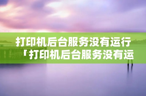 打印机后台服务没有运行「打印机后台服务没有运行怎么解决」