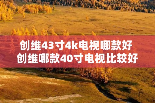 创维43寸4k电视哪款好 创维哪款40寸电视比较好 创维43寸4k电视哪款好 创维哪款40寸电视比较好