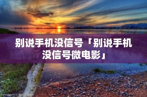 别说手机没信号「别说手机没信号微电影」 别说手机没信号「别说手机没信号微电影」