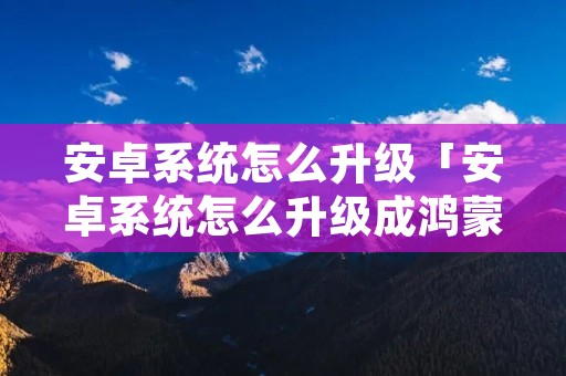 安卓系统怎么升级「安卓系统怎么升级成鸿蒙系统」 安卓系统怎么升级「安卓系统怎么升级成鸿蒙系统」