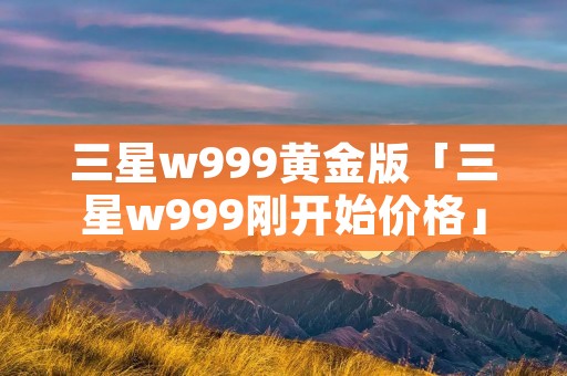 三星w999黄金版「三星w999刚开始价格」 三星w999黄金版「三星w999刚开始价格」