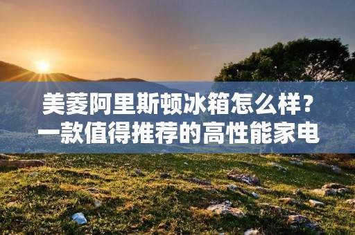 美菱阿里斯顿冰箱怎么样？一款值得推荐的高性能家电