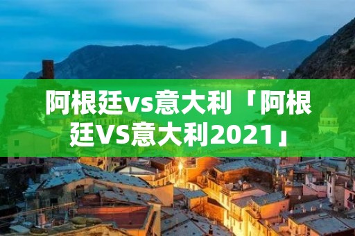 阿根廷vs意大利「阿根廷VS意大利2021」