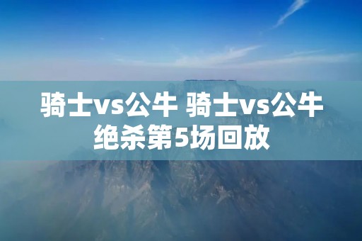 骑士vs公牛 骑士vs公牛绝杀第5场回放