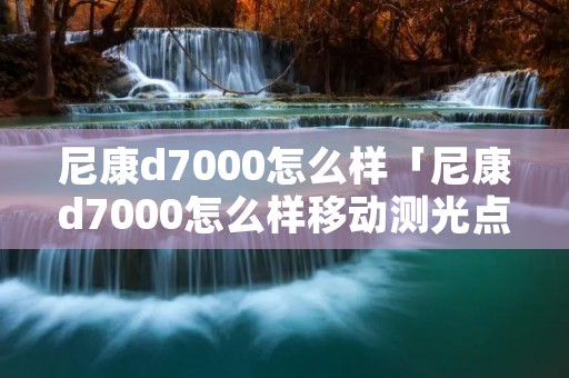 尼康d7000怎么样「尼康d7000怎么样移动测光点」
