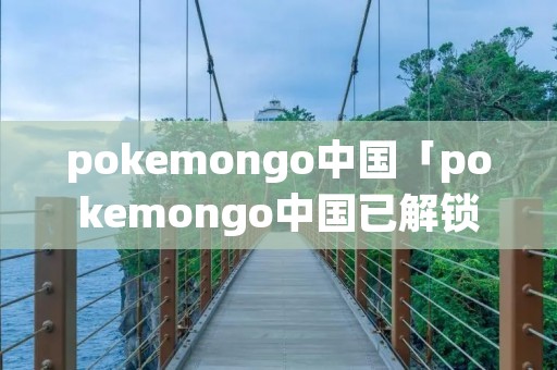 pokemongo中国「pokemongo中国已解锁」